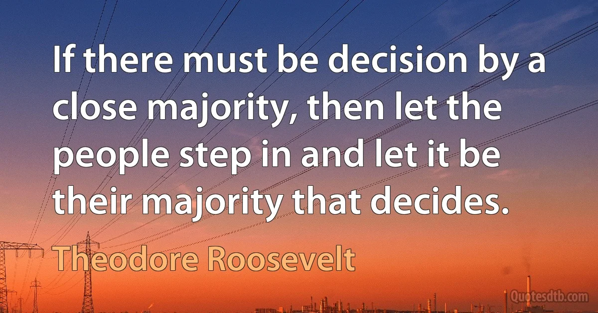 If there must be decision by a close majority, then let the people step in and let it be their majority that decides. (Theodore Roosevelt)