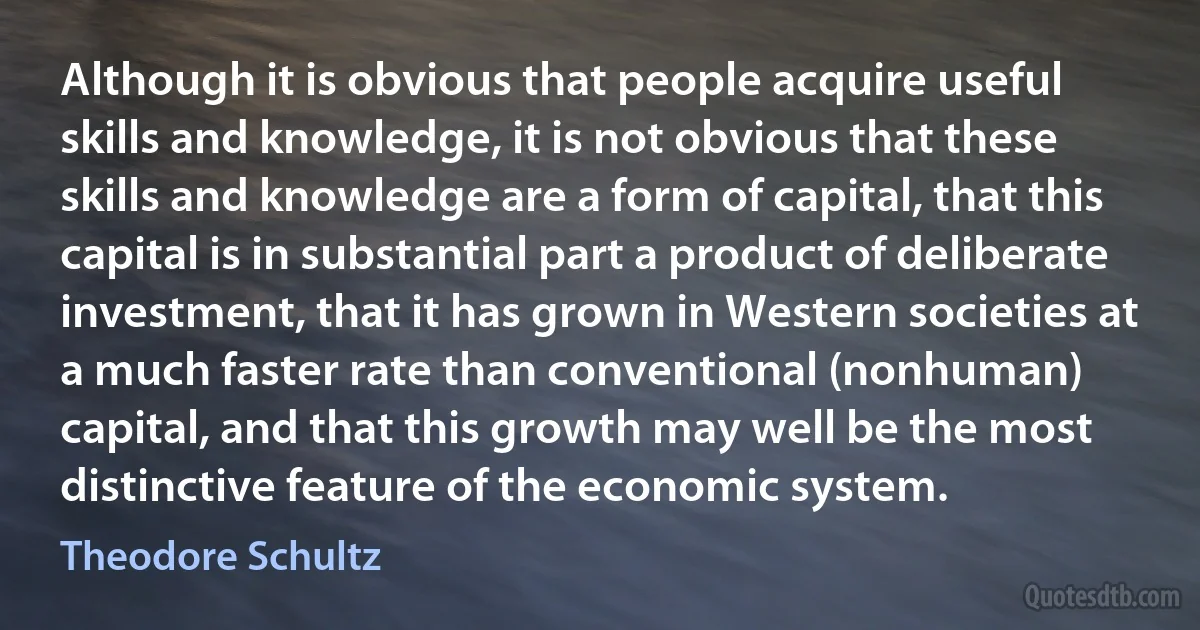 Although it is obvious that people acquire useful skills and knowledge, it is not obvious that these skills and knowledge are a form of capital, that this capital is in substantial part a product of deliberate investment, that it has grown in Western societies at a much faster rate than conventional (nonhuman) capital, and that this growth may well be the most distinctive feature of the economic system. (Theodore Schultz)