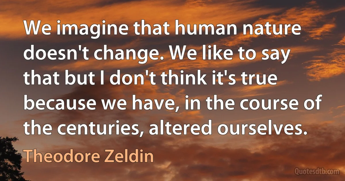 We imagine that human nature doesn't change. We like to say that but I don't think it's true because we have, in the course of the centuries, altered ourselves. (Theodore Zeldin)