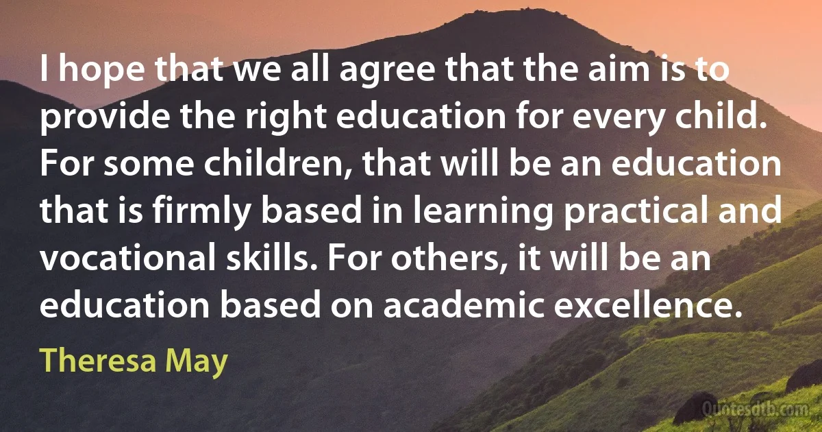 I hope that we all agree that the aim is to provide the right education for every child. For some children, that will be an education that is firmly based in learning practical and vocational skills. For others, it will be an education based on academic excellence. (Theresa May)