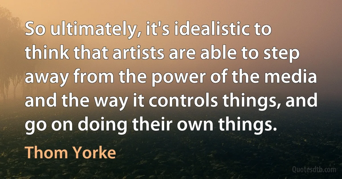 So ultimately, it's idealistic to think that artists are able to step away from the power of the media and the way it controls things, and go on doing their own things. (Thom Yorke)