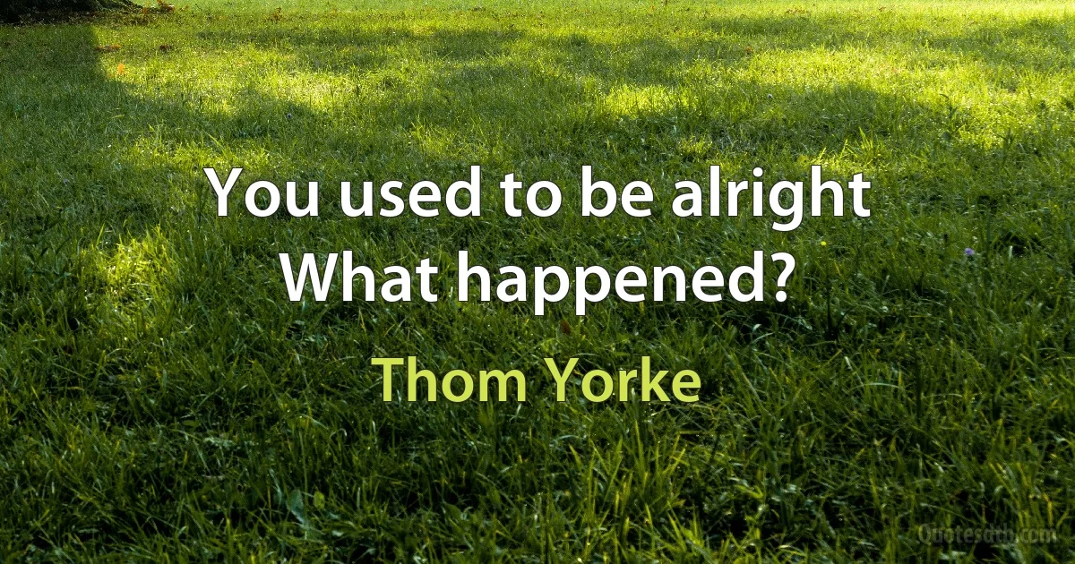 You used to be alright
What happened? (Thom Yorke)