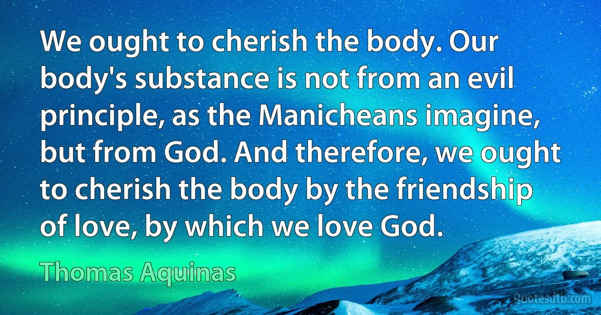 We ought to cherish the body. Our body's substance is not from an evil principle, as the Manicheans imagine, but from God. And therefore, we ought to cherish the body by the friendship of love, by which we love God. (Thomas Aquinas)