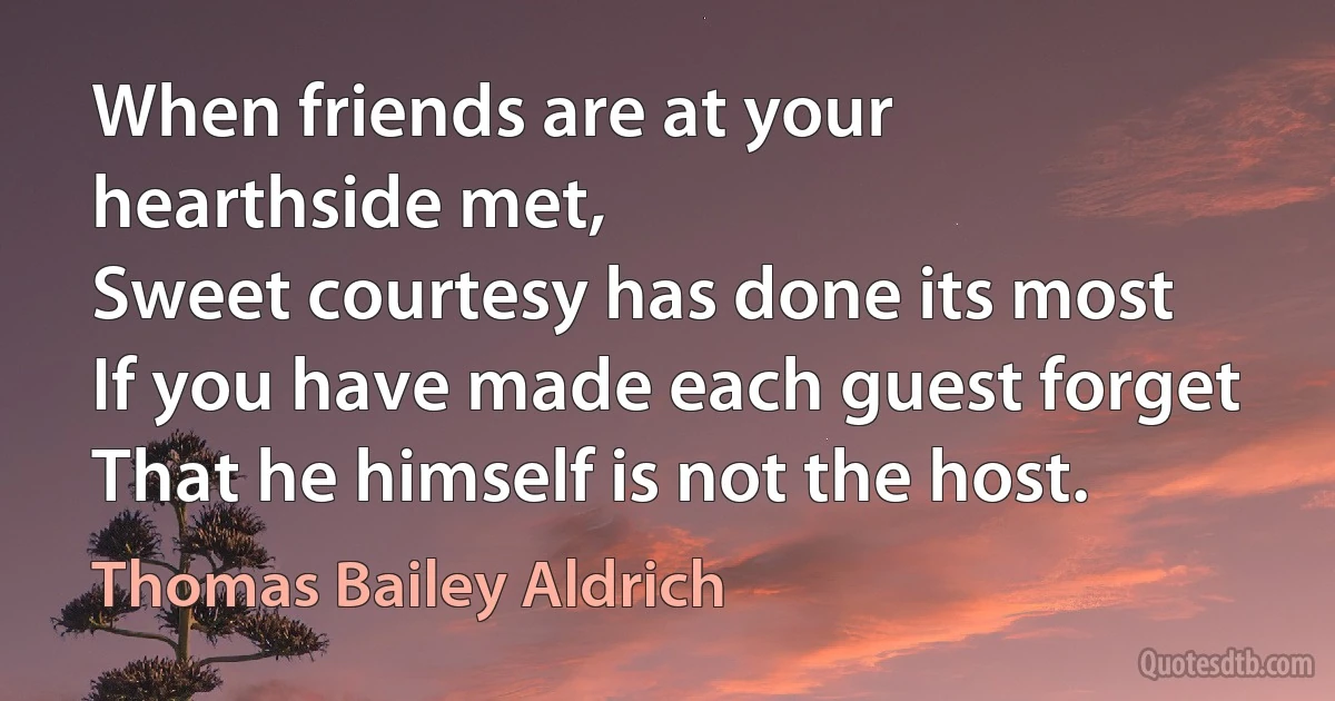 When friends are at your hearthside met,
Sweet courtesy has done its most
If you have made each guest forget
That he himself is not the host. (Thomas Bailey Aldrich)