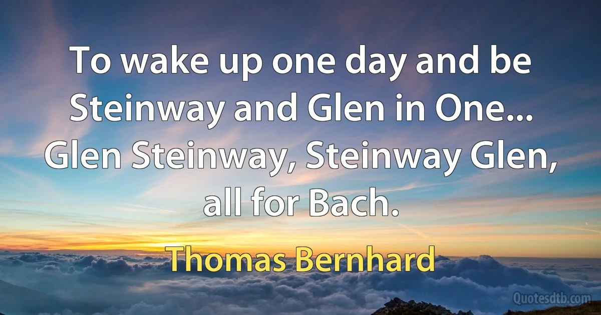 To wake up one day and be Steinway and Glen in One... Glen Steinway, Steinway Glen, all for Bach. (Thomas Bernhard)