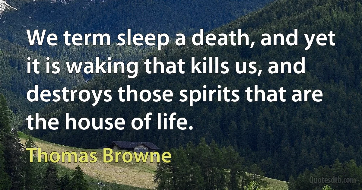 We term sleep a death, and yet it is waking that kills us, and destroys those spirits that are the house of life. (Thomas Browne)