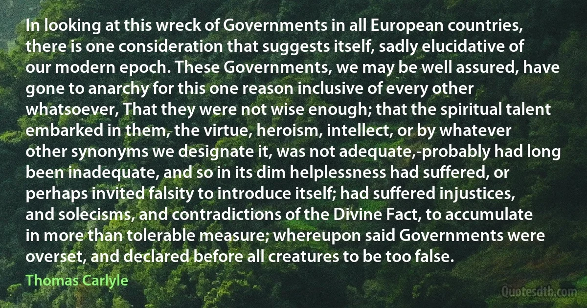 In looking at this wreck of Governments in all European countries, there is one consideration that suggests itself, sadly elucidative of our modern epoch. These Governments, we may be well assured, have gone to anarchy for this one reason inclusive of every other whatsoever, That they were not wise enough; that the spiritual talent embarked in them, the virtue, heroism, intellect, or by whatever other synonyms we designate it, was not adequate,-probably had long been inadequate, and so in its dim helplessness had suffered, or perhaps invited falsity to introduce itself; had suffered injustices, and solecisms, and contradictions of the Divine Fact, to accumulate in more than tolerable measure; whereupon said Governments were overset, and declared before all creatures to be too false. (Thomas Carlyle)