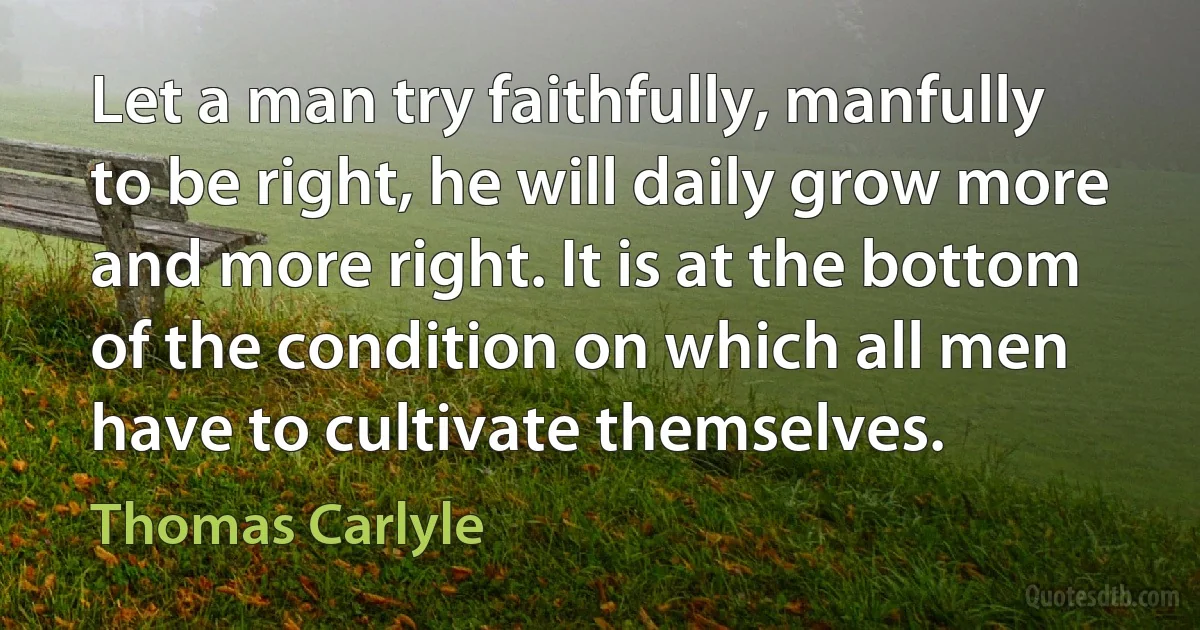 Let a man try faithfully, manfully to be right, he will daily grow more and more right. It is at the bottom of the condition on which all men have to cultivate themselves. (Thomas Carlyle)