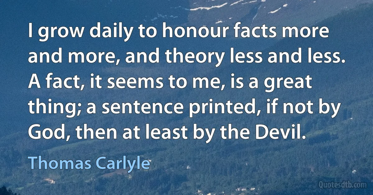 I grow daily to honour facts more and more, and theory less and less. A fact, it seems to me, is a great thing; a sentence printed, if not by God, then at least by the Devil. (Thomas Carlyle)