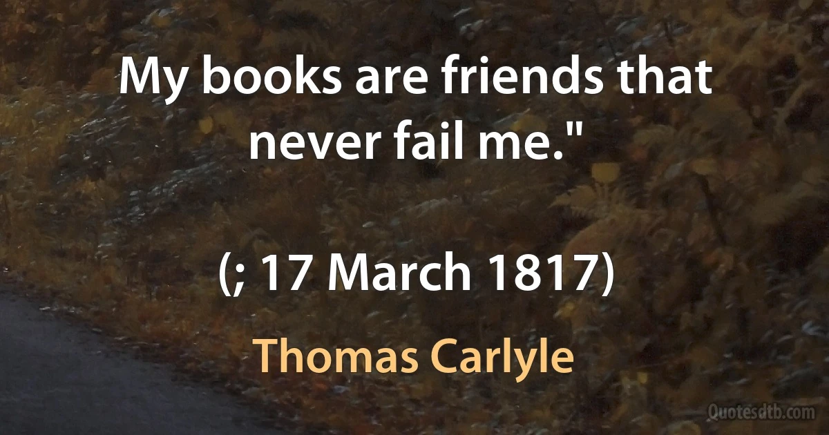 My books are friends that never fail me."

(; 17 March 1817) (Thomas Carlyle)