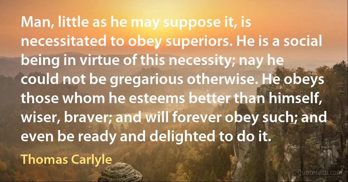 Man, little as he may suppose it, is necessitated to obey superiors. He is a social being in virtue of this necessity; nay he could not be gregarious otherwise. He obeys those whom he esteems better than himself, wiser, braver; and will forever obey such; and even be ready and delighted to do it. (Thomas Carlyle)