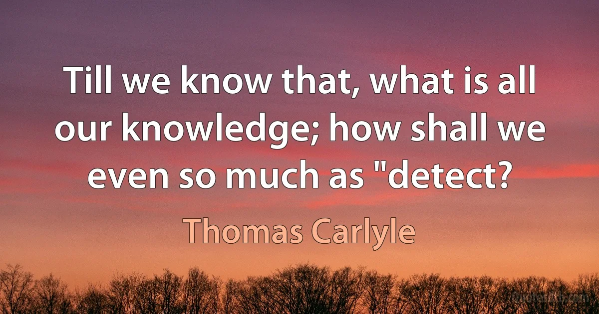 Till we know that, what is all our knowledge; how shall we even so much as "detect? (Thomas Carlyle)