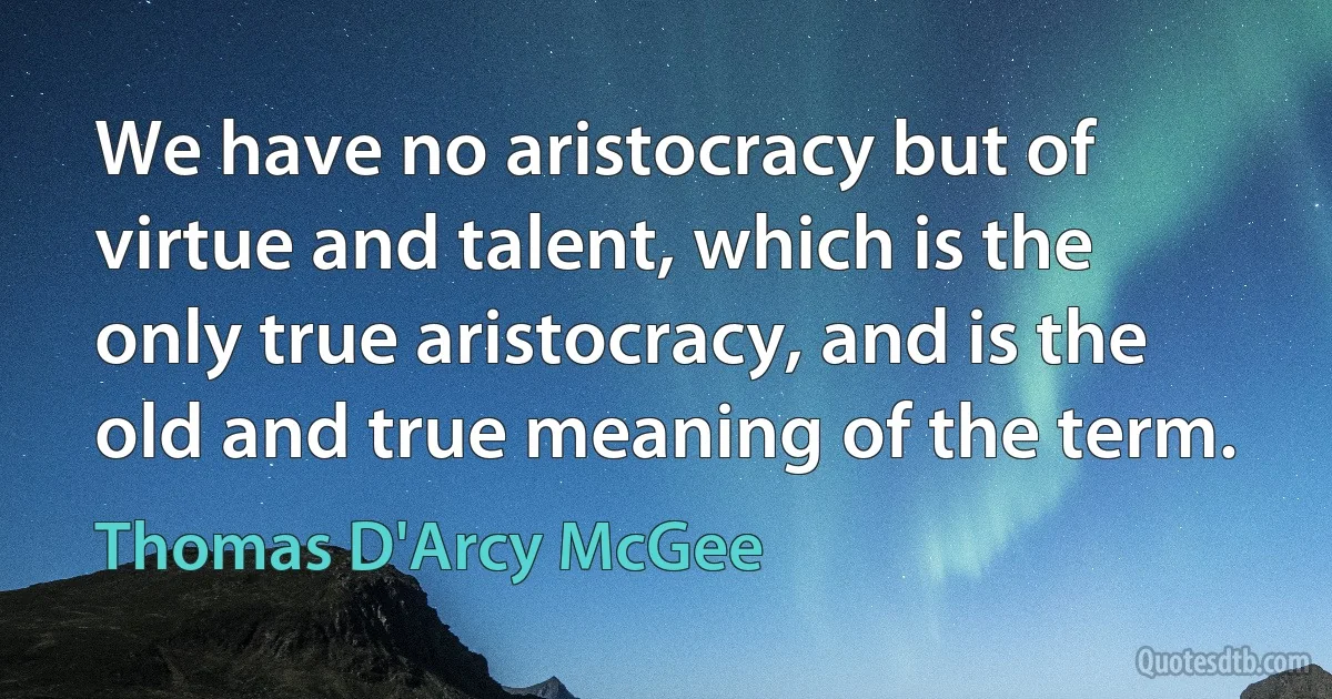 We have no aristocracy but of virtue and talent, which is the only true aristocracy, and is the old and true meaning of the term. (Thomas D'Arcy McGee)