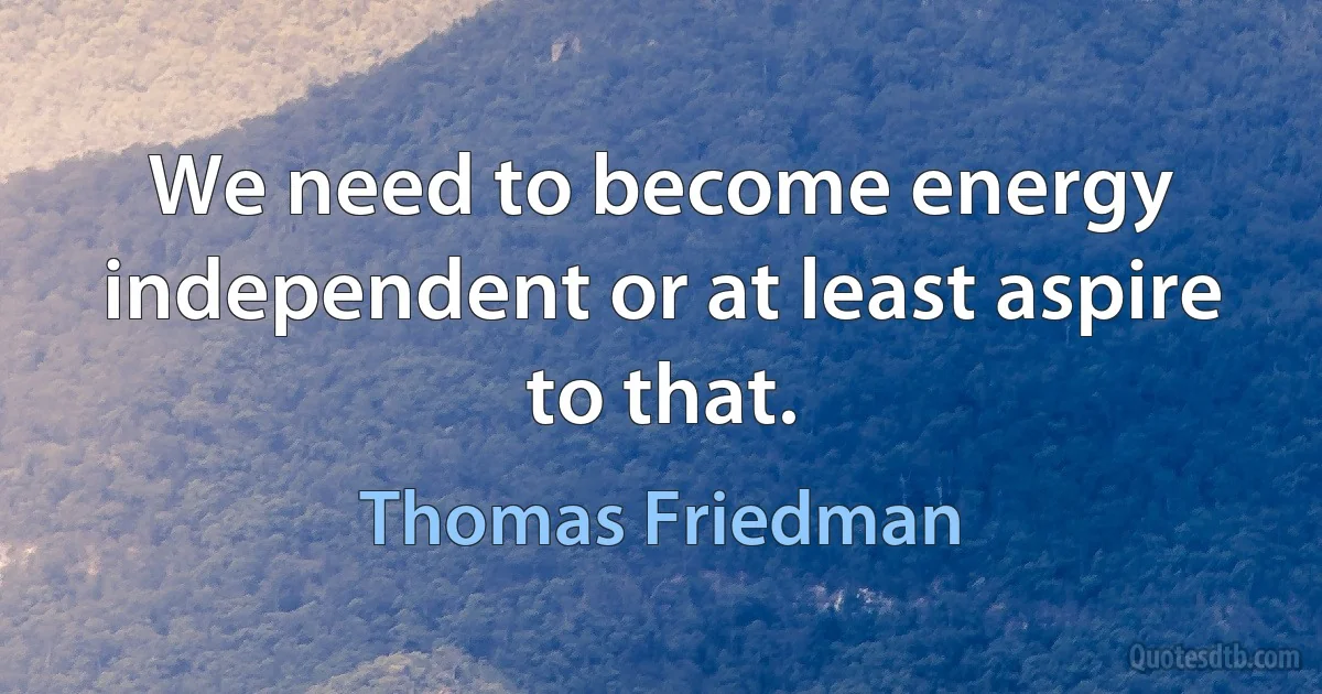 We need to become energy independent or at least aspire to that. (Thomas Friedman)