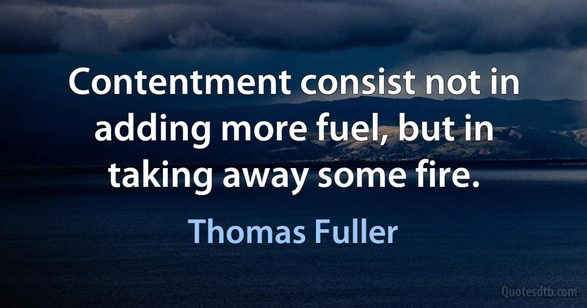 Contentment consist not in adding more fuel, but in taking away some fire. (Thomas Fuller)