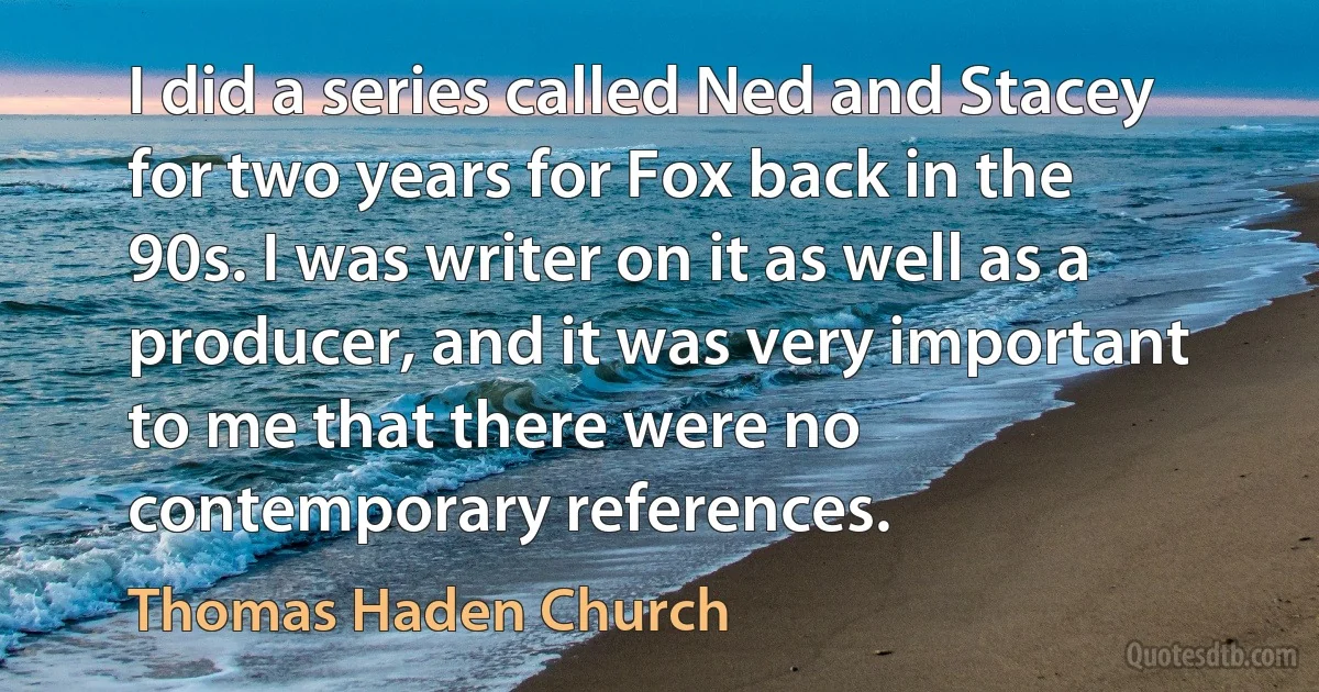 I did a series called Ned and Stacey for two years for Fox back in the 90s. I was writer on it as well as a producer, and it was very important to me that there were no contemporary references. (Thomas Haden Church)