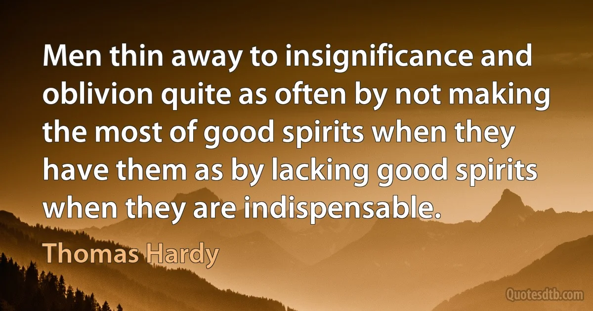 Men thin away to insignificance and oblivion quite as often by not making the most of good spirits when they have them as by lacking good spirits when they are indispensable. (Thomas Hardy)