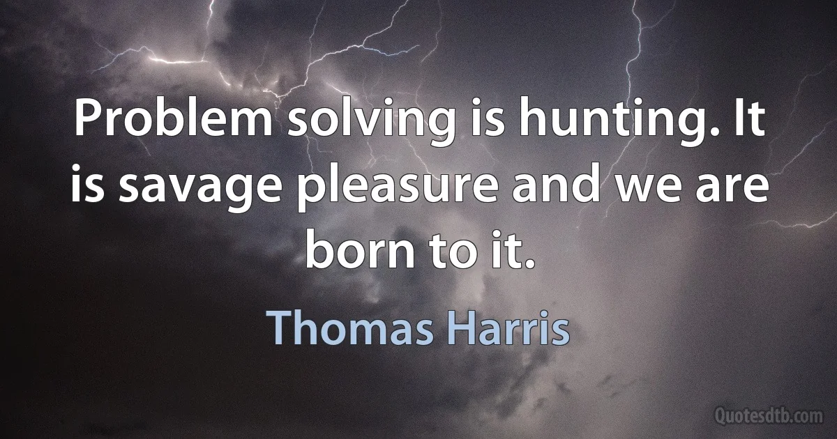 Problem solving is hunting. It is savage pleasure and we are born to it. (Thomas Harris)