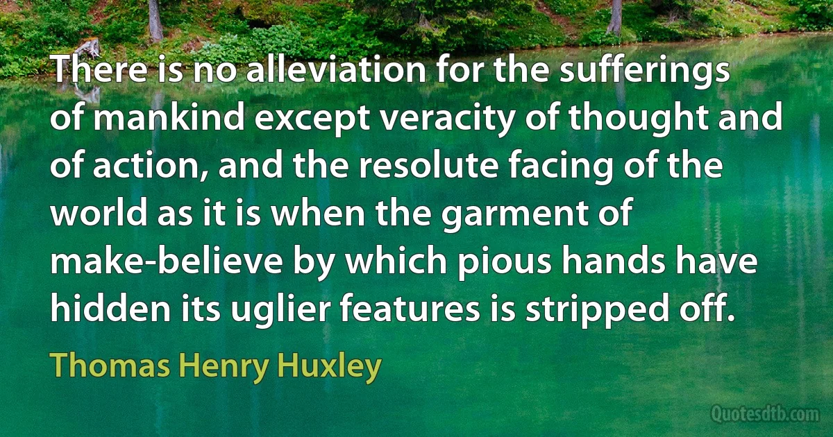 There is no alleviation for the sufferings of mankind except veracity of thought and of action, and the resolute facing of the world as it is when the garment of make-believe by which pious hands have hidden its uglier features is stripped off. (Thomas Henry Huxley)