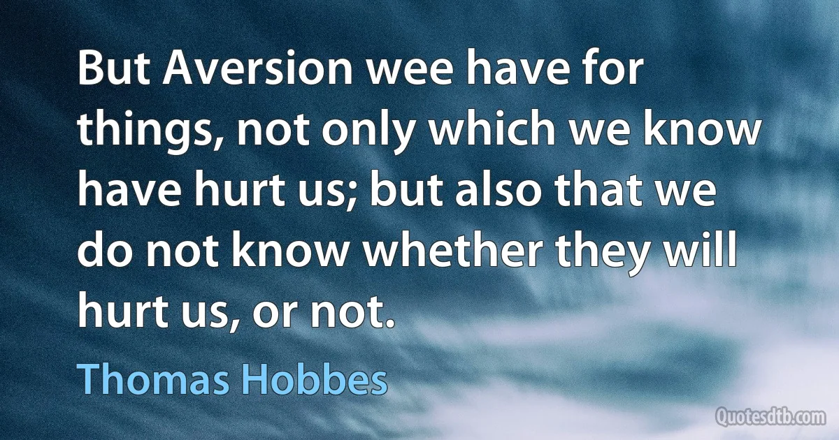 But Aversion wee have for things, not only which we know have hurt us; but also that we do not know whether they will hurt us, or not. (Thomas Hobbes)