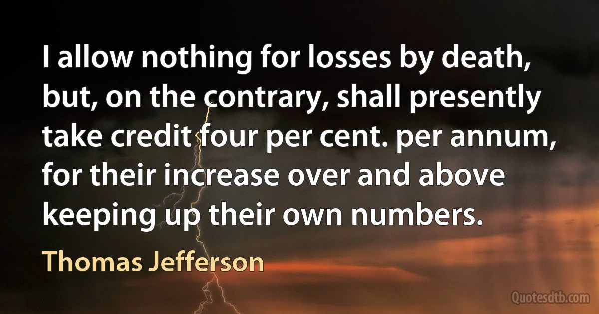 I allow nothing for losses by death, but, on the contrary, shall presently take credit four per cent. per annum, for their increase over and above keeping up their own numbers. (Thomas Jefferson)