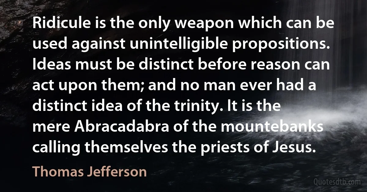 Ridicule is the only weapon which can be used against unintelligible propositions. Ideas must be distinct before reason can act upon them; and no man ever had a distinct idea of the trinity. It is the mere Abracadabra of the mountebanks calling themselves the priests of Jesus. (Thomas Jefferson)