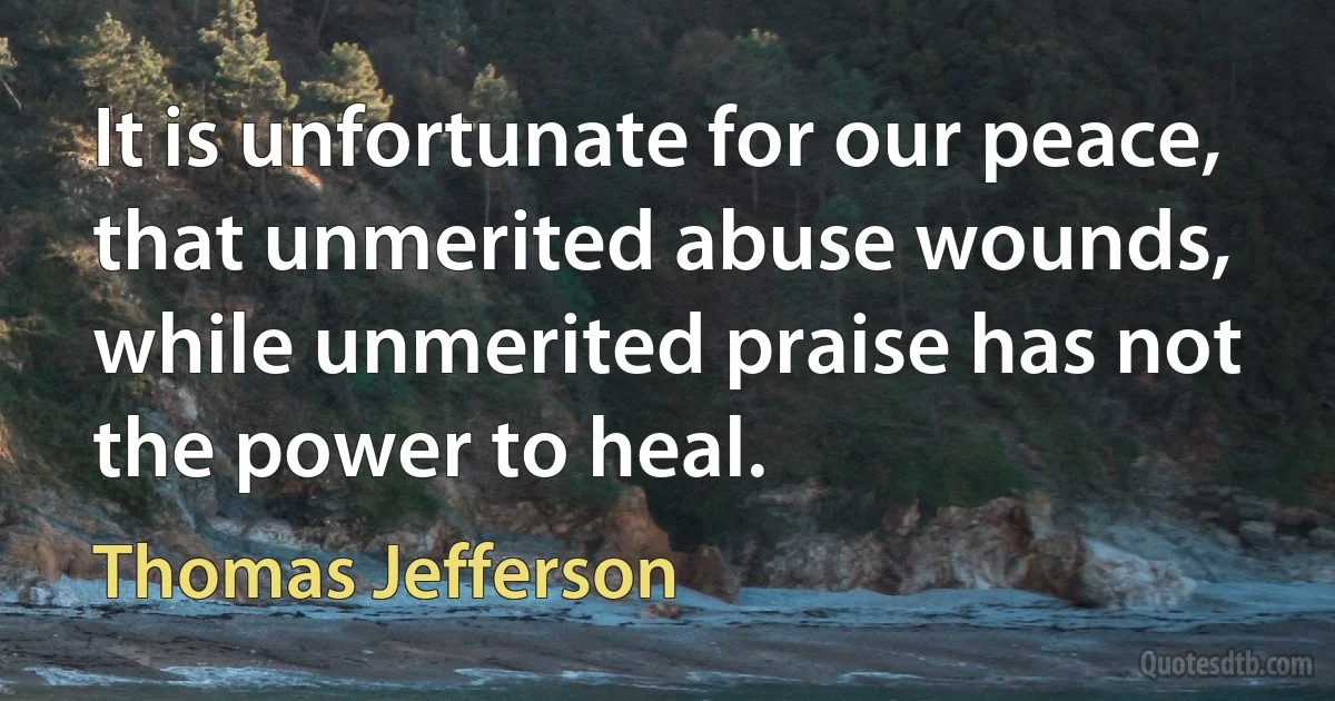 It is unfortunate for our peace, that unmerited abuse wounds, while unmerited praise has not the power to heal. (Thomas Jefferson)