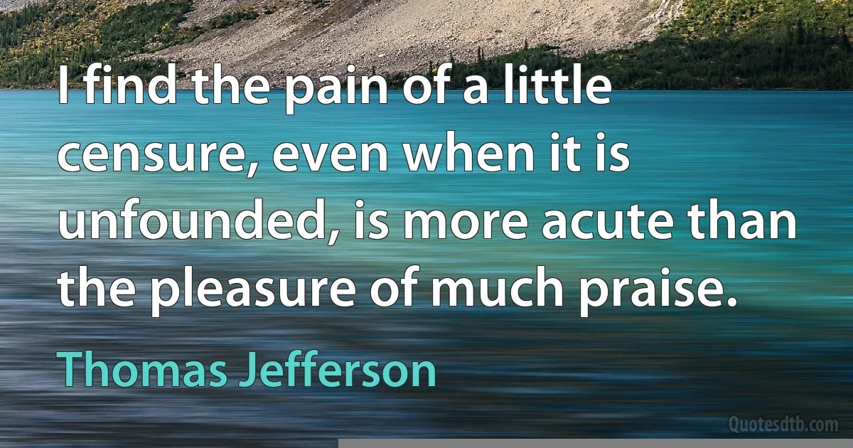 I find the pain of a little censure, even when it is unfounded, is more acute than the pleasure of much praise. (Thomas Jefferson)