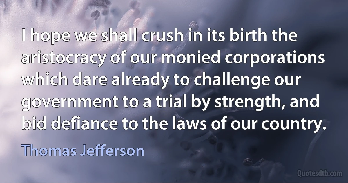 I hope we shall crush in its birth the aristocracy of our monied corporations which dare already to challenge our government to a trial by strength, and bid defiance to the laws of our country. (Thomas Jefferson)