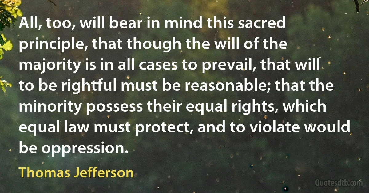 All, too, will bear in mind this sacred principle, that though the will of the majority is in all cases to prevail, that will to be rightful must be reasonable; that the minority possess their equal rights, which equal law must protect, and to violate would be oppression. (Thomas Jefferson)