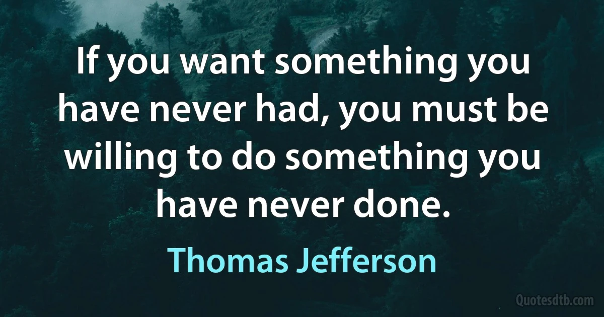 If you want something you have never had, you must be willing to do something you have never done. (Thomas Jefferson)