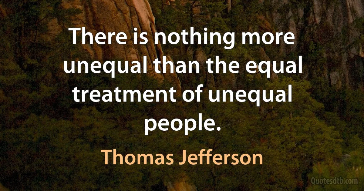 There is nothing more unequal than the equal treatment of unequal people. (Thomas Jefferson)