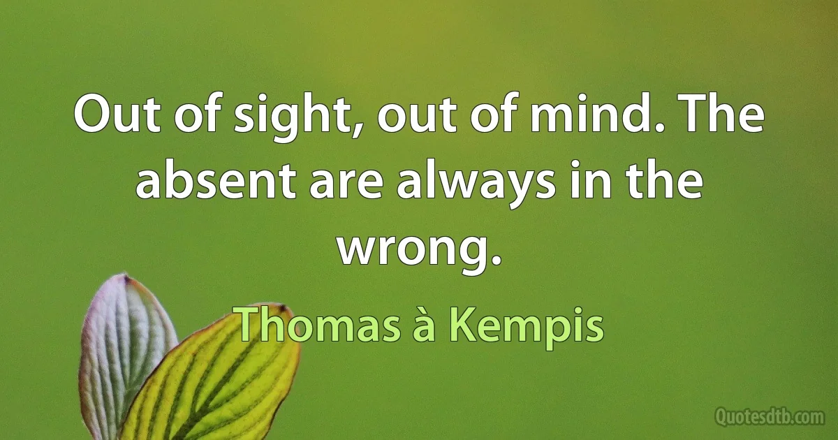 Out of sight, out of mind. The absent are always in the wrong. (Thomas à Kempis)