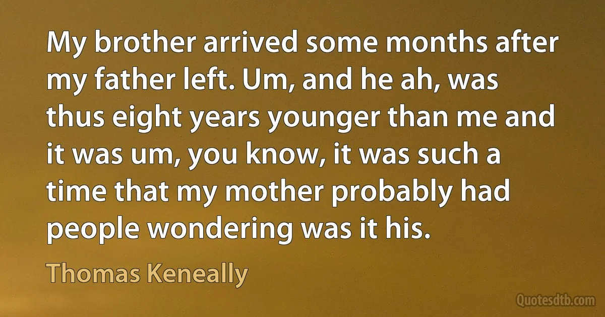 My brother arrived some months after my father left. Um, and he ah, was thus eight years younger than me and it was um, you know, it was such a time that my mother probably had people wondering was it his. (Thomas Keneally)