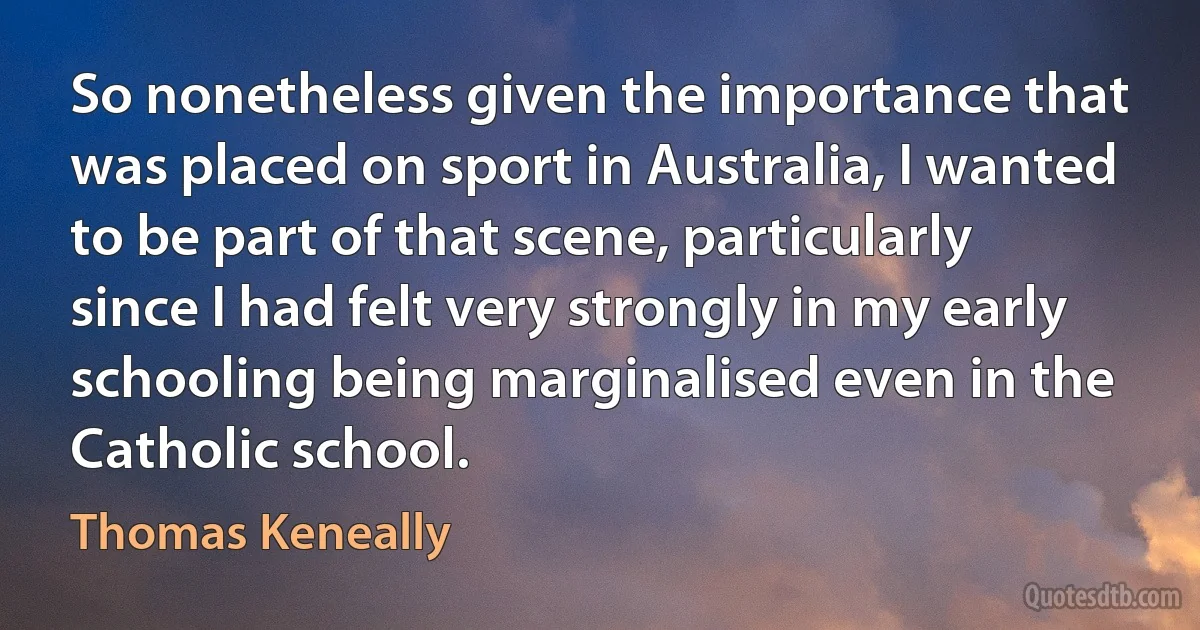 So nonetheless given the importance that was placed on sport in Australia, I wanted to be part of that scene, particularly since I had felt very strongly in my early schooling being marginalised even in the Catholic school. (Thomas Keneally)