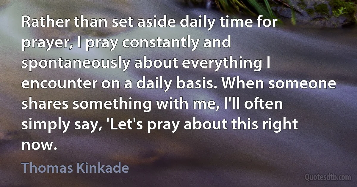 Rather than set aside daily time for prayer, I pray constantly and spontaneously about everything I encounter on a daily basis. When someone shares something with me, I'll often simply say, 'Let's pray about this right now. (Thomas Kinkade)