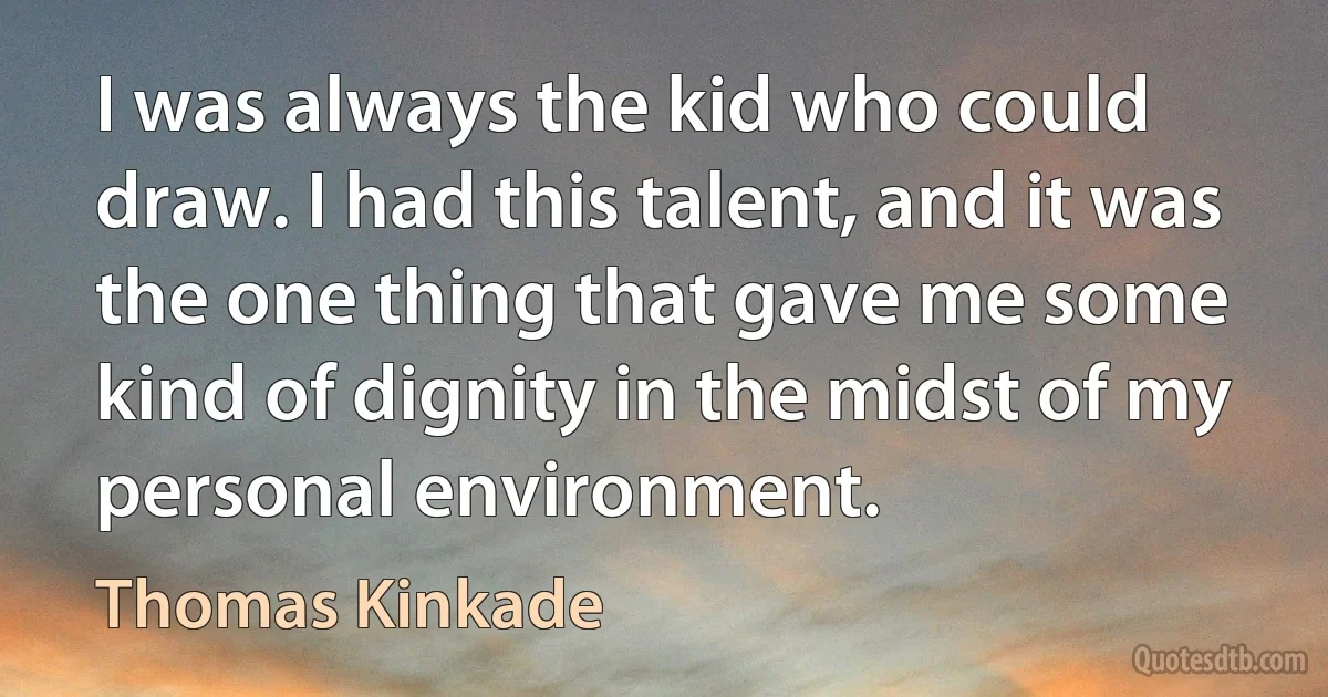 I was always the kid who could draw. I had this talent, and it was the one thing that gave me some kind of dignity in the midst of my personal environment. (Thomas Kinkade)