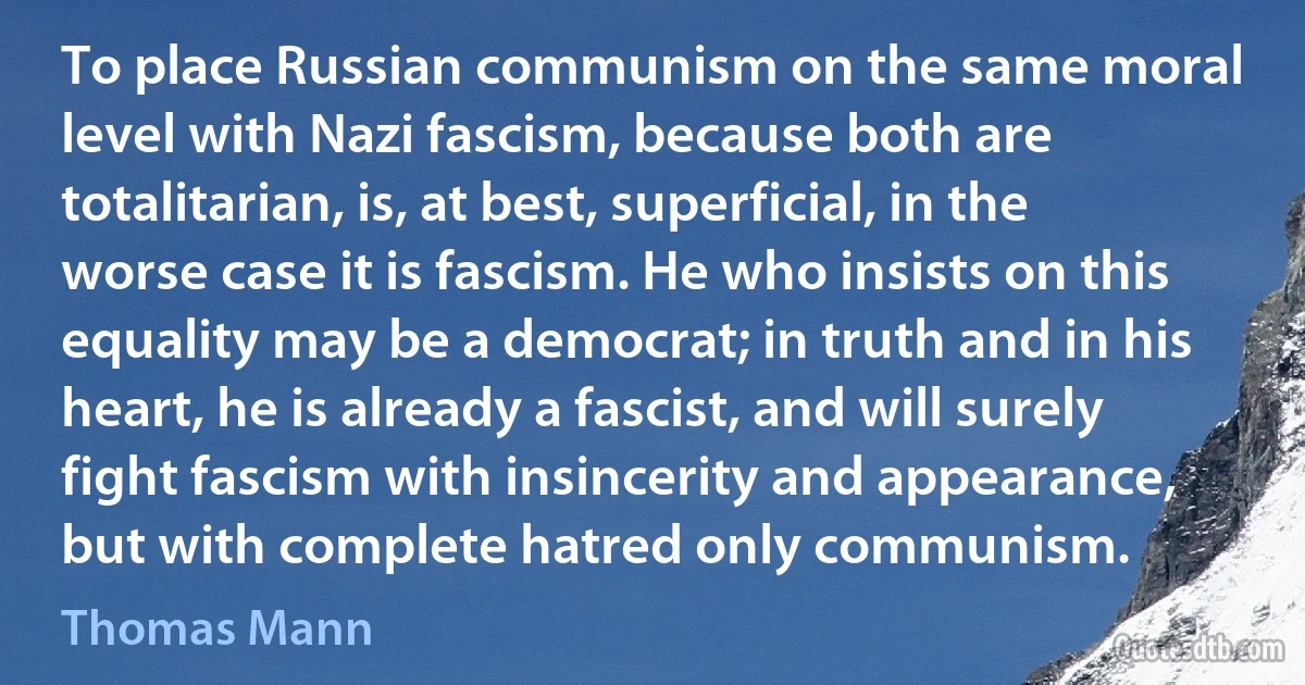 To place Russian communism on the same moral level with Nazi fascism, because both are totalitarian, is, at best, superficial, in the worse case it is fascism. He who insists on this equality may be a democrat; in truth and in his heart, he is already a fascist, and will surely fight fascism with insincerity and appearance, but with complete hatred only communism. (Thomas Mann)