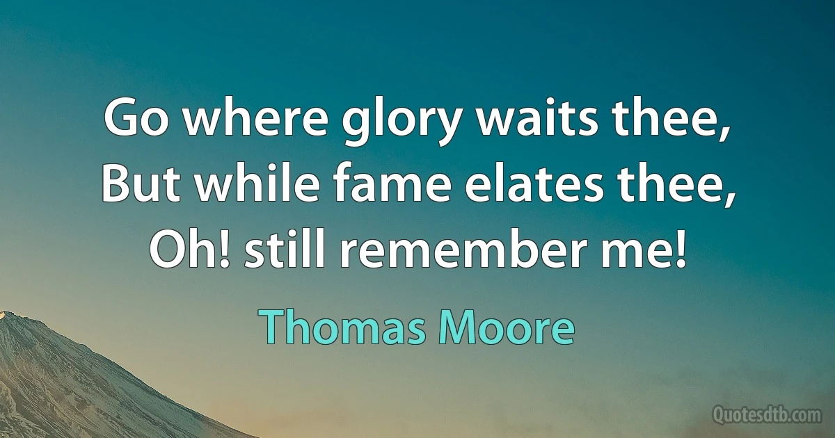 Go where glory waits thee,
But while fame elates thee,
Oh! still remember me! (Thomas Moore)