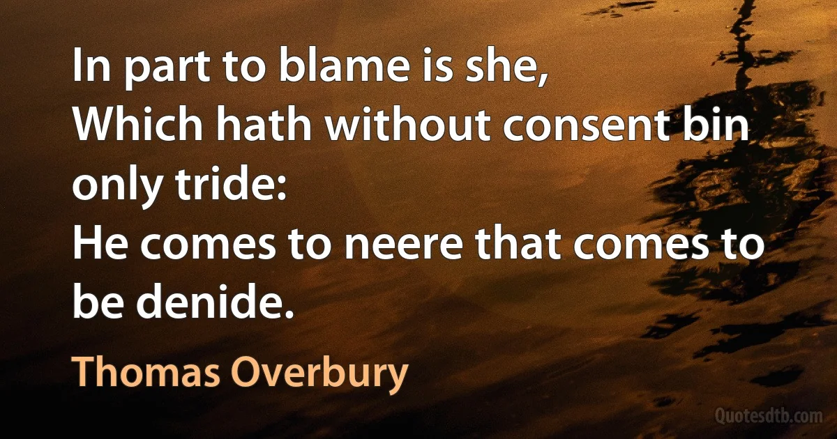 In part to blame is she,
Which hath without consent bin only tride:
He comes to neere that comes to be denide. (Thomas Overbury)