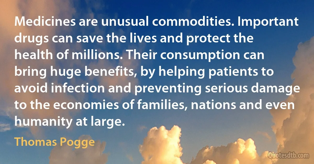 Medicines are unusual commodities. Important drugs can save the lives and protect the health of millions. Their consumption can bring huge benefits, by helping patients to avoid infection and preventing serious damage to the economies of families, nations and even humanity at large. (Thomas Pogge)