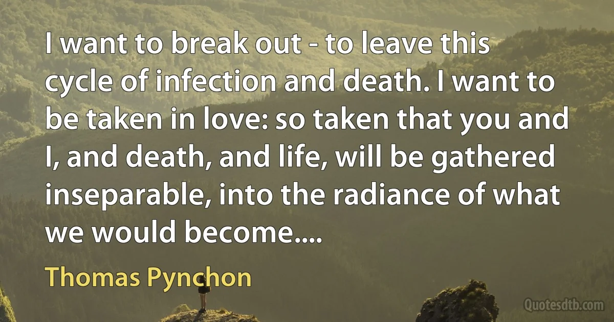 I want to break out - to leave this cycle of infection and death. I want to be taken in love: so taken that you and I, and death, and life, will be gathered inseparable, into the radiance of what we would become.... (Thomas Pynchon)