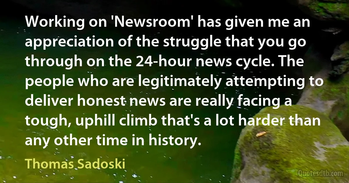 Working on 'Newsroom' has given me an appreciation of the struggle that you go through on the 24-hour news cycle. The people who are legitimately attempting to deliver honest news are really facing a tough, uphill climb that's a lot harder than any other time in history. (Thomas Sadoski)