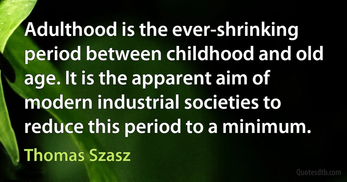 Adulthood is the ever-shrinking period between childhood and old age. It is the apparent aim of modern industrial societies to reduce this period to a minimum. (Thomas Szasz)