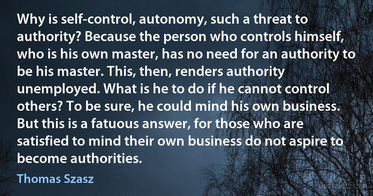 Why is self-control, autonomy, such a threat to authority? Because the person who controls himself, who is his own master, has no need for an authority to be his master. This, then, renders authority unemployed. What is he to do if he cannot control others? To be sure, he could mind his own business. But this is a fatuous answer, for those who are satisfied to mind their own business do not aspire to become authorities. (Thomas Szasz)