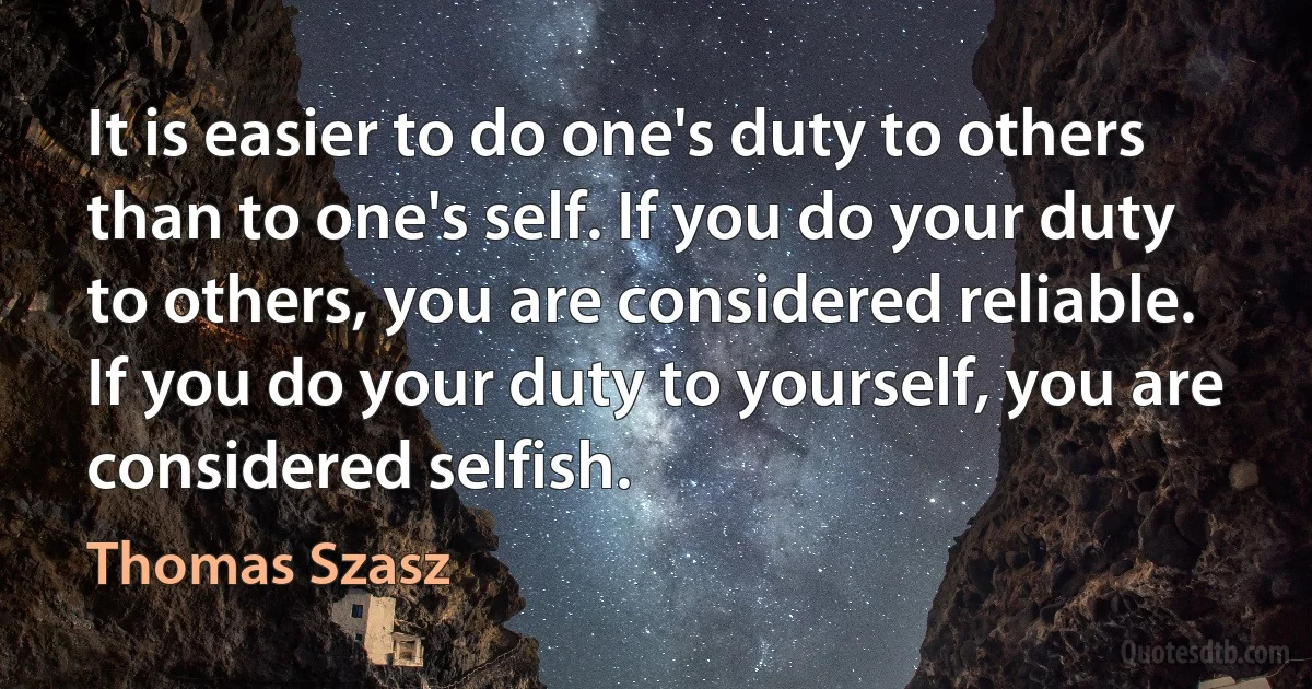 It is easier to do one's duty to others than to one's self. If you do your duty to others, you are considered reliable. If you do your duty to yourself, you are considered selfish. (Thomas Szasz)