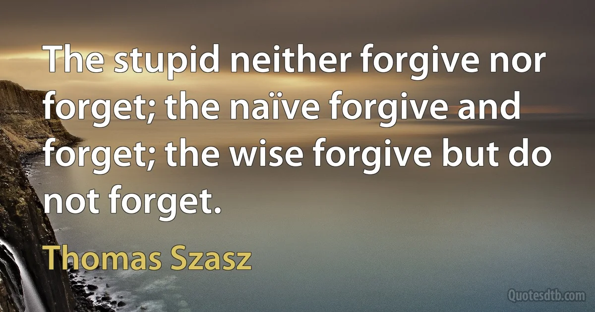 The stupid neither forgive nor forget; the naïve forgive and forget; the wise forgive but do not forget. (Thomas Szasz)