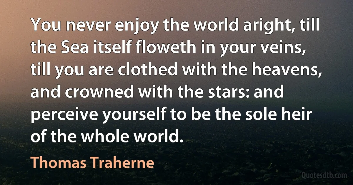 You never enjoy the world aright, till the Sea itself floweth in your veins, till you are clothed with the heavens, and crowned with the stars: and perceive yourself to be the sole heir of the whole world. (Thomas Traherne)