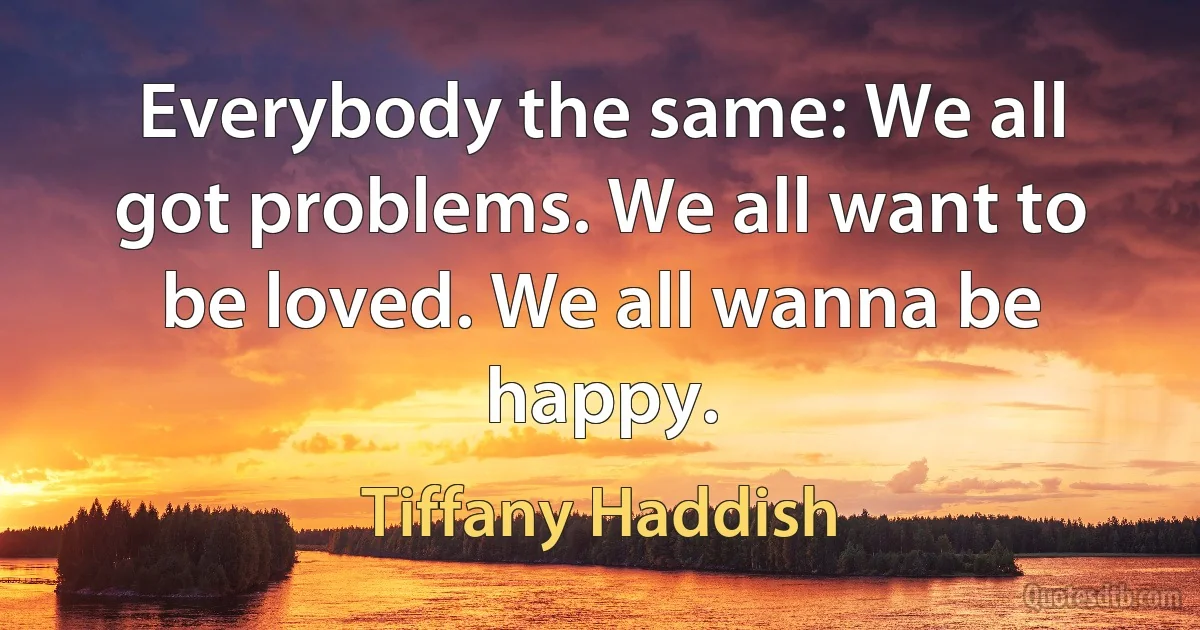 Everybody the same: We all got problems. We all want to be loved. We all wanna be happy. (Tiffany Haddish)