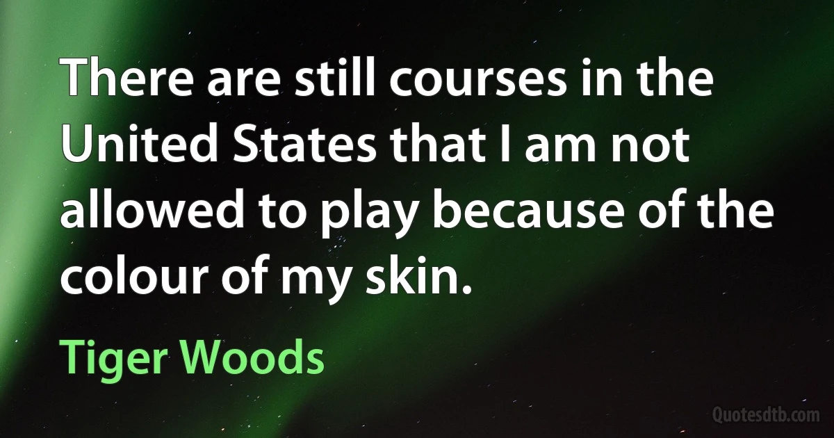 There are still courses in the United States that I am not allowed to play because of the colour of my skin. (Tiger Woods)